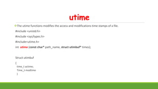 utime
The utime functions modifies the access and modifications time stamps of a file.
#include <unistd.h>
#include <sys/types.h>
#include<utime.h>
int utime (const char* path_name, struct utimbuf* times);
Struct utimbuf
{
time_t actime;
Time_t modtime
}
 