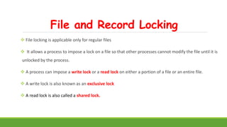 File and Record Locking
 File locking is applicable only for regular files
 It allows a process to impose a lock on a file so that other processes cannot modify the file until it is
unlocked by the process.
 A process can impose a write lock or a read lock on either a portion of a file or an entire file.
 A write lock is also known as an exclusive lock
 A read lock is also called a shared lock.
 