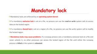 Mandatory lock
Mandatory locks are enforced by an operating system kernel.
If a mandatory exclusive lock is set on a file, no process can use the read or write system calls to access
data on the locked region.
If a mandatory shared lock is set on a region of a file, no process can use the write system call to modify
the locked region.
Mandatory locks may cause problems: If a runaway process sets a mandatory exclusive lock on a file and
never unlocks it, no other processes can access the locked region of the file until either the runaway
process is killed or the system is rebooted.
 
