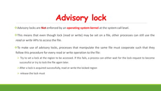 Advisory lock
Advisory locks are Not enforced by an operating system kernel at the system call level.
This means that even though lock (read or write) may be set on a file, other processes can still use the
read or write APIs to access the file.
To make use of advisory locks, processes that manipulate the same file must cooperate such that they
follow this procedure for every read or write operation to the file:
 Try to set a lock at the region to be accessed. If this fails, a process can either wait for the lock request to become
successful or try to lock the file again later.
After a lock is acquired successfully, read or write the locked region
 release the lock must
 