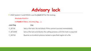 Advisory lock
 UNIX System V and POSIX.I use the fcntl API for file locking.
#include<fcntl.h>
int fcntl(int fdesc, int cmd_flag, …);
cmd Flag Use
F_SETLK Sets a file lock. Do not block if this cannot succeed immediately
F_SETLKW Sets a file lock and blocks the calling process until the lock is acquired
F_GETLK Queries as to which process locked a specified region of a file
 