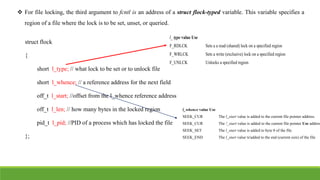  For file locking, the third argument to fcntl is an address of a struct flock-typed variable. This variable specifies a
region of a file where the lock is to be set, unset, or queried.
struct flock
{
short l_type; // what lock to be set or to unlock file
short l_whence; // a reference address for the next field
off_t l_start; //offset from the l_whence reference address
off_t l_len; // how many bytes in the locked region
pid_t l_pid; //PID of a process which has locked the file
};
l_ type value Use
F_RDLCK Sets a a read (shared) lock on a specified region
F_WRLCK Sets a write (exclusive) lock on a specified region
F_UNLCK Unlocks a specified region
l_whence value Use
SEEK_CUR The l_start value is added to the current file pointer address.
SEEK_CUR The !_start value is added to the current file pointer Use address
SEEK_SET The l_start value is added to byte 0 of the file
SEEK_END The l_start value ts'added to the end (current size) of the file
 