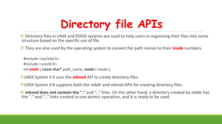 Directory file APIs
 Directory files in UNIX and POSIX systems are used to help users in organizing their files into some
structure based on the specific use of file.
 They are also used by the operating system to convert file path names to their inode numbers.
#include <sys/stat.h>
#include <unistd.h>
int mkdir ( const char* path_name, mode t mode );
UNIX System V.3 uses the mknod API to create directory files.
UNIX System V.4 supports both the mkdir and mknod APIs for creating directory files.
 mknod does not contain the "." and ".." links. On the other hand, a directory created by mkdir has
the "." and ".." links created in one atomic operation, and it is ready to be used.
 