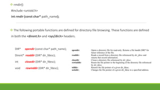  rmdir()
#include <unistd.h>
int rmdir (const char* path_name);
 The following portable functions are defined for directory file browsing. These functions are defined
in both the <dirent.h> and <sys/dir.h> headers.
DIR* opendir (const char* path_name);
Dirent* readdir (DIR* dir_fdesc);
int closedir (DIR* dir_fdesc);
void rewinddir (DIR* dir_fdesc);
opendir: Opens a directory file for read-only. Returns a file handle DIR* for
future reference of the file.
readdir: Reads a record from a directory file referenced by dir_fdesc and
returns that record information.
closedir: Closes a directory file referenced by dir_fdesc.
rewinddir: Resets the file pointer to the beginning of the directory file referenced
by dir_fdesc.
telldir: Returns the file pointer of a given dir_fdesc.
seekdir: Changes the file pointer of a given dir_fdesc to a specified address.
 