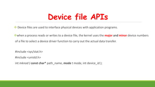 Device file APIs
 Device files are used to interface physical devices with application programs.
when a process reads or writes to a device file, the kernel uses the major and minor device numbers
of a file to select a device driver function to carry out the actual data transfer.
#include <sys/stat.h>
#include <unistd.h>
int mknod ( const char* path_name, mode t mode, int device_id );
 