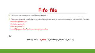 Fifo file
 FIFO files are sometimes called named pipes.
 Pipes can be used only between related processes when a common ancestor has created the pipe.
#include<sys/types.h>
#include<sys/stat.h>
#include<unistd.h>
int mkfifo(const char *path_name, mode_t mode);
Ex:
mkfifo(“FIFO5”, S_IFIFO | S_IRWXU | S_IRGRP | S_ROTH);
 