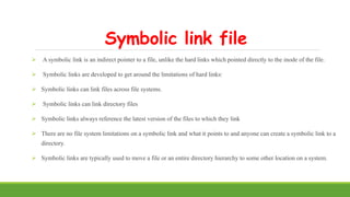 Symbolic link file
 A symbolic link is an indirect pointer to a file, unlike the hard links which pointed directly to the inode of the file.
 Symbolic links are developed to get around the limitations of hard links:
 Symbolic links can link files across file systems.
 Symbolic links can link directory files
 Symbolic links always reference the latest version of the files to which they link
 There are no file system limitations on a symbolic link and what it points to and anyone can create a symbolic link to a
directory.
 Symbolic links are typically used to move a file or an entire directory hierarchy to some other location on a system.
 