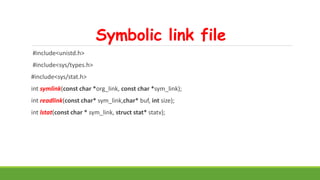 Symbolic link file
#include<unistd.h>
#include<sys/types.h>
#include<sys/stat.h>
int symlink(const char *org_link, const char *sym_link);
int readlink(const char* sym_link,char* buf, int size);
int lstat(const char * sym_link, struct stat* statv);
 