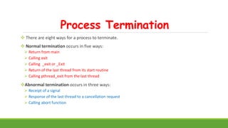 Process Termination
 There are eight ways for a process to terminate.
 Normal termination occurs in five ways:
 Return from main
 Calling exit
 Calling _exit or _Exit
 Return of the last thread from its start routine
 Calling pthread_exit from the last thread
Abnormal termination occurs in three ways:
 Receipt of a signal
 Response of the last thread to a cancellation request
 Calling abort function
 