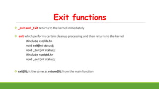 Exit functions
 _exit and _Exit returns to the kernel immediately
 exit which performs certain cleanup processing and then returns to the kernel
#include <stdlib.h>
void exit(int status);
void _Exit(int status);
#include <unistd.h>
void _exit(int status);
 exit(0); is the same as return(0); from the main function
 