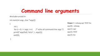 Command line arguments
#include<unistd.h>
int main(int argc, char *argv[])
{
int i;
for (i = 0; i < argc; i++) /* echo all command-line args */
printf("argv[%d]: %sn", i, argv[i]);
exit(0);
}
Output: $ ./echoarg arg1 TEST foo
argv[0]: ./echoarg
argv[1]: arg1
argv[2]: TEST
argv[3]: foo
 