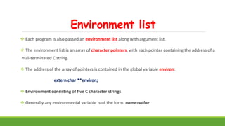 Environment list
 Each program is also passed an environment list along with argument list.
 The environment list is an array of character pointers, with each pointer containing the address of a
null-terminated C string.
 The address of the array of pointers is contained in the global variable environ:
extern char **environ;
 Environment consisting of five C character strings
 Generally any environmental variable is of the form: name=value
 