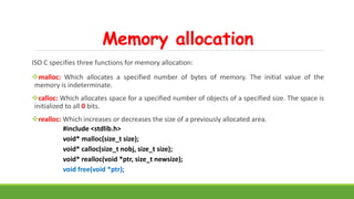 Memory allocation
ISO C specifies three functions for memory allocation:
malloc: Which allocates a specified number of bytes of memory. The initial value of the
memory is indeterminate.
calloc: Which allocates space for a specified number of objects of a specified size. The space is
initialized to all 0 bits.
realloc: Which increases or decreases the size of a previously allocated area.
#include <stdlib.h>
void* malloc(size_t size);
void* calloc(size_t nobj, size_t size);
void* realloc(void *ptr, size_t newsize);
void free(void *ptr);
 