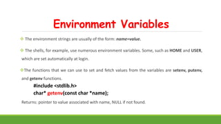Environment Variables
 The environment strings are usually of the form: name=value.
 The shells, for example, use numerous environment variables. Some, such as HOME and USER,
which are set automatically at login.
The functions that we can use to set and fetch values from the variables are setenv, putenv,
and getenv functions.
#include <stdlib.h>
char* getenv(const char *name);
Returns: pointer to value associated with name, NULL if not found.
 