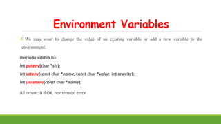 Environment Variables
 We may want to change the value of an existing variable or add a new variable to the
environment.
#include <stdlib.h>
int putenv(char *str);
int setenv(const char *name, const char *value, int rewrite);
int unsetenv(const char *name);
All return: 0 if OK, nonzero on error
 
