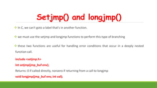 Setjmp() and longjmp()
 In C, we can't goto a label that's in another function.
 we must use the setjmp and longjmp functions to perform this type of branching
 these two functions are useful for handling error conditions that occur in a deeply nested
function call.
include <setjmp.h>
int setjmp(jmp_buf env);
Returns: 0 if called directly, nonzero if returning from a call to longjmp
void longjmp(jmp_buf env, int val);
 