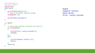 #include<stdio.h>
#include<setjmp.h>
jmp_buf env;
void func()
{
printf(“Hello World n");
// Jump to the point setup by setjmp
longjmp(env, 1);
printf(“Good morningn");
}
int main()
{
// Setup jump position using buf and return 0
if (setjmp(env))
{
printf(“Error: cannot proceedn");
exit(0);
}
else
{
printf(“Computer Science n");
func();
}
return 0;
}
Output:
Computer Science
Hello World
Error: cannot proceed
 