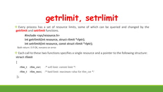 getrlimit, setrlimit
 Every process has a set of resource limits, some of which can be queried and changed by the
getrlimit and setrlimit functions.
#include <sys/resource.h>
int getrlimit(int resource, struct rlimit *rlptr);
int setrlimit(int resource, const struct rlimit *rlptr);
Both return: 0 if OK, nonzero on error.
 Each call to these two functions specifies a single resource and a pointer to the following structure:
struct rlimit
{
rlim_t rlim_cur; /* soft limit: current limit */
rlim_t rlim_max; /* hard limit: maximum value for rlim_cur */
};
 