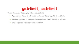 getrlimit, setrlimit
Three rules govern the changing of the resource limits.
 A process can change its soft limit to a value less than or equal to its hard limit.
 A process can lower its hard limit to a value greater than or equal to its soft limit.
 Only a superuser process can raise a hard limit.
 
