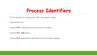 Process Identifiers
 Every process has a unique process ID, a non negative integer
 Special processes :
 process ID 0 : scheduler process also known as swapper.
 process ID 1: init process.
 process ID 2: pagedaemon responsible for virtual memory pagging.
 