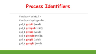 Process Identifiers
#include <unistd.h>
#include <sys/types.h>
pid_t getpid (void);
pid_t getppid (void);
uid_t getuid (void);
uid_t geteuid (void);
gid_t getgid (void);
gid_t getegid (void);
 