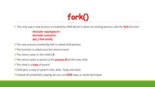 fork()
 The only way a new process is created by UNIX kernel is when an existing process calls the fork function
#include <sys/types.h>
#include <unistd.h>
pid_t fork (void);
The new process created by fork is called child process
The function is called once but returns twice
The return value in the child is 0
The return value in parent is the process ID of the new child
The child is a copy of parent
Child gets a copy of parents text, data , heap and stack
Instead of completely copying we can use COW copy on write technique
 