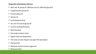 Properties inherited by child are:
 Real user ID, group ID, effective user ID, effective group ID
 Supplementary group ID
 Process group ID
 Session ID
 Controlling terminal
 set-user-ID and set-group-ID
 Current working directory
 Root directory
 File mode creation mask
 Signal mask and dispositions
 The close-on-exec flag for any open file descriptors
 Environment
 Attached shared memory segments
 Resource limits
 