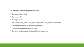 The difference between the parent and child
 The return value of fork
 The process ID
 Parent process ID
 The values of tms_utime , tms_stime , tms_cutime , tms_ustime is 0 for child
 file locks set by parent are not inherited by child
 Pending alarms are cleared for the child
 The set of pending signals for the child is set to empty set
 