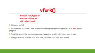 vfork()
#include <sys/types.h>
#include <unistd.h>
pid_t vfork (void);
 It is same as fork
 It is intended to create a new process when the purpose of new process is to exec a new
program
 The child runs in the same address space as parent until it calls either exec or exit
 vfork guarantees that the child runs first , until the child calls exec or exit.
 