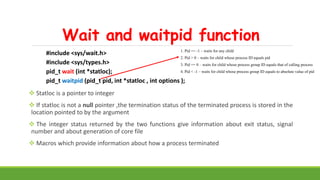 Wait and waitpid function
#include <sys/wait.h>
#include <sys/types.h>
pid_t wait (int *statloc);
pid_t waitpid (pid_t pid, int *statloc , int options );
 Statloc is a pointer to integer
 If statloc is not a null pointer ,the termination status of the terminated process is stored in the
location pointed to by the argument
 The integer status returned by the two functions give information about exit status, signal
number and about generation of core file
 Macros which provide information about how a process terminated
1. Pid == -1 – waits for any child
2. Pid > 0 – waits for child whose process ID equals pid
3. Pid == 0 – waits for child whose process group ID equals that of calling process
4. Pid < -1 – waits for child whose process group ID equals to absolute value of pid
 