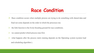 Race Condition
 Race condition occurs when multiple process are trying to do something with shared data and
final out come depends on the order in which the processes run.
 the fork function is the lively breeding ground for race conditions.
 we cannot predict which process runs first.
 what happens after the process starts running depends on the Operating system (system load
and scheduling algorithm ).
 