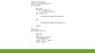 #include <sys/types.h>
static void charatatime(char *);
int main(void)
{
pid_t pid;
if ( (pid = fork()) < 0)
err_sys("fork error");
else if (pid == 0)
{
charatatime("output from childn");
}
else
{
charatatime("output from parentn");
}
exit(0);
}
static void
charatatime(char *str)
{
char *ptr;
int c;
setbuf(stdout, NULL);
/* set unbuffered */
for (ptr = str; c = *ptr++; )
putc(c, stdout);
}
 