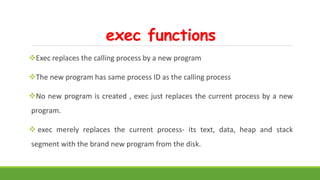 exec functions
Exec replaces the calling process by a new program
The new program has same process ID as the calling process
No new program is created , exec just replaces the current process by a new
program.
 exec merely replaces the current process- its text, data, heap and stack
segment with the brand new program from the disk.
 