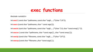 exec functions
#include <unistd.h>
int execl ( const char *pathname, const char *arg0 ,… /*(char *) 0*/);
int execv (const char *pathname, char * const argv[ ]);
int execle (cont char *pathname, const char *arg0 ,… /*(char *) 0, char *const envp[ ] */);
int execve ( const char *pathname, char *const argv[ ] , char *const envp [ ]);
int execlp (const char *filename, const char *arg0 ,… /*(char *) 0*/);
int execvp (const char *filename ,char *const argv[ ] );
 