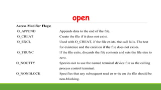 open
Access Modifier Flags:
O_APPEND Appends data to the end of the file.
O_CREAT Create the file if it does not exist.
O_EXCL Used with O_CREAT, if the file exists, the call fails. The test
for existence and the creation if the file does not exists.
O_TRUNC If the file exits, discards the file contents and sets the file size to
zero.
O_NOCTTY Species not to use the named terminal device file as the calling
process control terminal.
O_NONBLOCK Specifies that any subsequent read or write on the file should be
non-blocking.
 