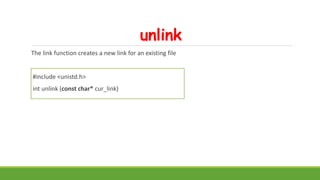 unlink
The link function creates a new link for an existing file
#include <unistd.h>
int unlink (const char* cur_link)
 
