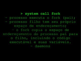 > system call fork
­ processo executa o fork (pai);
­ processo filho tem seu próprio
espaço de endereçamento;
­ o fork copia o espaço de
endereçamento do processo pai para
o filho, incluindo o código
executável e suas variáveis.
­ daemons

Uma System Call (chamada de sistema) é usado pela aplicação (usuário) programas para solicitação de serviços do sistema operacional. Um sistema operacional pode acessar o
hardware de um sistema diretamente, mas um programa do usuário não tem acesso direto ao hardware. Isto é feito para que o kernel possa manter o sistema seguro de
programas de usuário mal-intencionado. Mas, muitas vezes, um programa do usuário requer algumas informações do hardware (por exemplo, de uma câmera web para mostrarlhe a imagem), mas não pode obter as informações diretamente. Assim, solicita ao sistema operacional para
Fornecer-lhe a solicitação. Esta solicitação é feita usando uma chamada de sistema adequada. A chamada de sistema executa no modo kernel. Cada chamada de sistema tem um
número associado a ele. Este número é passado para o kernel e é assim que o kernel sabe qual a System Call foi feita. Quando um programa de usuário emite uma chamada de
sistema, na realidade, é chamada uma rotina da biblioteca.

 