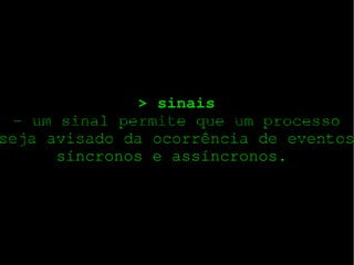> sinais
­ um sinal permite que um processo
seja avisado da ocorrência de eventos
síncronos e assíncronos. 
Uma System Call (chamada de sistema) é usado pela aplicação (usuário) programas para solicitação de serviços do sistema operacional. Um sistema operacional pode acessar o
hardware de um sistema diretamente, mas um programa do usuário não tem acesso direto ao hardware. Isto é feito para que o kernel possa manter o sistema seguro de
programas de usuário mal-intencionado. Mas, muitas vezes, um programa do usuário requer algumas informações do hardware (por exemplo, de uma câmera web para mostrarlhe a imagem), mas não pode obter as informações diretamente. Assim, solicita ao sistema operacional para

Fornecer-lhe a solicitação. Esta solicitação é feita usando uma chamada de sistema adequada. A chamada de sistema executa no modo kernel. Cada chamada de sistema tem um
número associado a ele. Este número é passado para o kernel e é assim que o kernel sabe qual a System Call foi feita. Quando um programa de usuário emite uma chamada de
sistema, na realidade, é chamada uma rotina da biblioteca.

 