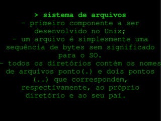 > sistema de arquivos
­ primeiro componente a ser
desenvolvido no Unix;
­ um arquivo é simplesmente uma
sequência de bytes sem significado
para o SO.
­ todos os diretórios contém os nomes
de arquivos ponto(.) e dois pontos
(..) que correspondem,
respectivamente, ao próprio
diretório e ao seu pai.  

 