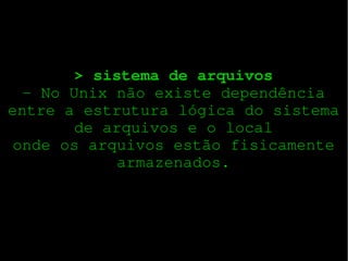 > sistema de arquivos
­ No Unix não existe dependência
entre a estrutura lógica do sistema
de arquivos e o local
onde os arquivos estão fisicamente
armazenados.

 