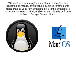 "Se você tem uma maçã e eu tenho uma maçã, e nós
trocamos as maçãs, então você e eu ainda teremos uma
maçã. Mas se você tem uma idéia e eu tenho uma idéia, e
nós trocamos essas idéias, então cada um de nós terá duas
idéias." George Bernard Shaw

 