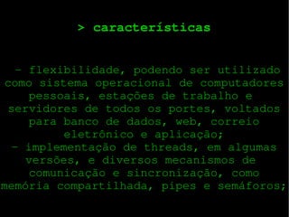 > características
 ­ flexibilidade, podendo ser utilizado
como sistema operacional de computadores
pessoais, estações de trabalho e 
servidores de todos os portes, voltados
para banco de dados, web, correio
eletrônico e aplicação;
­ implementação de threads, em algumas
versões, e diversos mecanismos de 
comunicação e sincronização, como
memória compartilhada, pipes e semáforos;

 