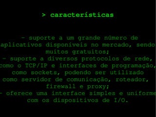 > características

 ­ suporte a um grande número de
aplicativos disponíveis no mercado, sendo
muitos gratuitos;
­ suporte a diversos protocolos de rede,
como o TCP/IP e interfaces de programação,
como sockets, podendo ser utilizado
como servidor de comunicação, roteador, 
firewall e proxy;
­ oferece uma interface simples e uniforme
com os dispositivos de I/O.

 