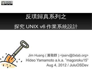反璞歸真系列之
探究 UNIX v6 作業系統設計




    Jim Huang ( 黃敬群 ) <jserv@0xlab.org>
   Hideo Yamamoto a.k.a. ”magoroku15”
             Aug 4, 2012 / JuluOSDev
 