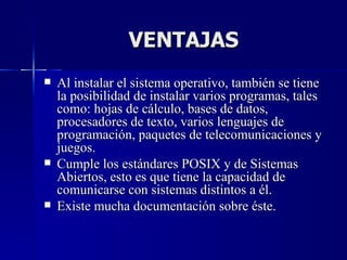 VENTAJAS Al instalar el sistema operativo, también se tiene la posibilidad de instalar varios programas, tales como: hojas de cálculo, bases de datos, procesadores de texto, varios lenguajes de programación, paquetes de telecomunicaciones y juegos.  Cumple los estándares POSIX y de Sistemas Abiertos, esto es que tiene la capacidad de comunicarse con sistemas distintos a él.  Existe mucha documentación sobre éste. 