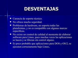 DESVENTAJAS Carencia de soporte técnico.  No ofrece mucha seguridad.  Problemas de hardware, no soporta todas las plataformas, y no es compatible con algunas marcas específicas.  No existe un control de calidad al momento de elaborar software para Linux, pues muchas veces las aplicaciones se hacen y se liberan sin control alguno. Es poco probable que aplicaciones para DOS y OS/2, se ejecuten correctamente bajo Linux . 