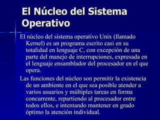 El Núcleo del Sistema Operativo El núcleo del sistema operativo Unix (llamado Kernel) es un programa escrito casi en su totalidad en lenguaje C, con excepción de una parte del manejo de interrupciones, expresada en el lenguaje ensamblador del procesador en el que opera. Las funciones del núcleo son permitir la existencia de un ambiente en el que sea posible atender a varios usuarios y múltiples tareas en forma concurrente, repartiendo al procesador entre todos ellos, e intentando mantener en grado óptimo la atención individual. 