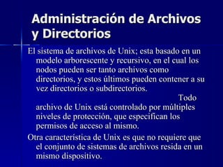 Administración de Archivos y Directorios El sistema de archivos de Unix; esta basado en un modelo arborescente y recursivo, en el cual los nodos pueden ser tanto archivos como directorios, y estos últimos pueden contener a su vez directorios o subdirectorios.  Todo archivo de Unix está controlado por múltiples niveles de protección, que especifican los permisos de acceso al mismo. Otra característica de Unix es que no requiere que el conjunto de sistemas de archivos resida en un mismo dispositivo. 