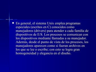 En general, el sistema Unix emplea programas especiales (escritos en C) conocidos como manejadores (drivers) para atender a cada familia de dispositivos de E/S. Los procesos se comunican con los dispositivos mediante llamadas a su manejador. Además, desde el punto de vista de los procesos, los manejadores aparecen como si fueran archivos en los que se lee o escribe; con esto se logra gran homogeneidad y elegancia en el diseño. 