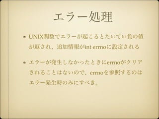 エラー処理
UNIX関数でエラーが起こるとたいてい負の値
が返され、追加情報がint errnoに設定される

エラーが発生しなかったときにerrnoがクリア
されることはないので、errnoを参照するのは
エラー発生時のみにすべき。
 